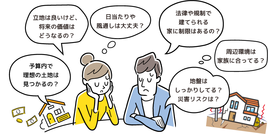 「予算内で理想の土地は見つかるの？」「立地は良いけど、将来の価値はどうなるの？」「法律や規制で建てられる家に制限はあるの？」「地盤はしっかりしてる？災害リスクは？」「周辺環境は家族に合ってる？」「日当たりや風通しは大丈夫？」